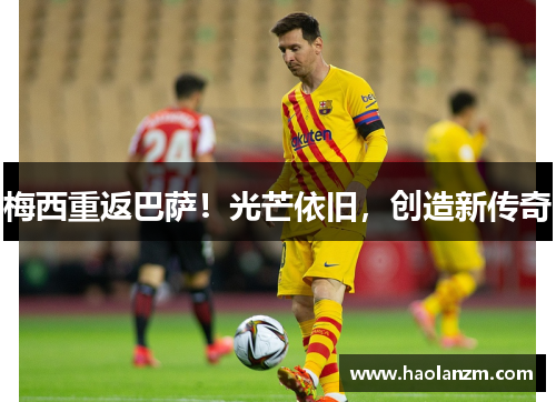 梅西重返巴萨！光芒依旧，创造新传奇